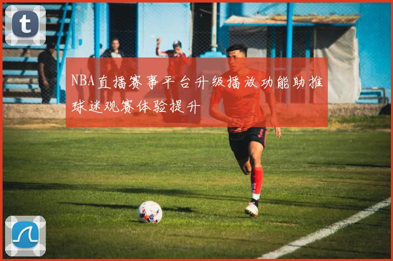 NBA直播赛事平台升级播放功能助推球迷观赛体验提升