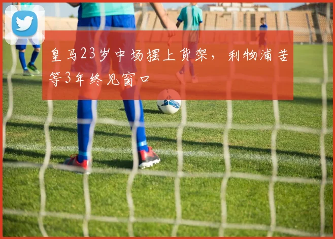皇马23岁中场摆上货架，利物浦苦等3年终见窗口