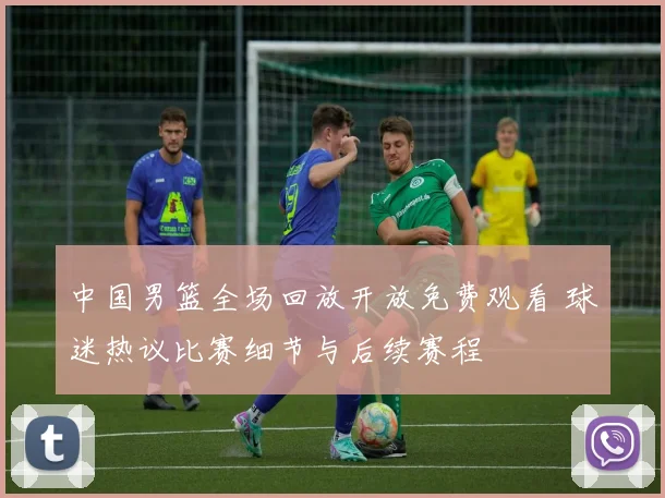 中国男篮全场回放开放免费观看 球迷热议比赛细节与后续赛程