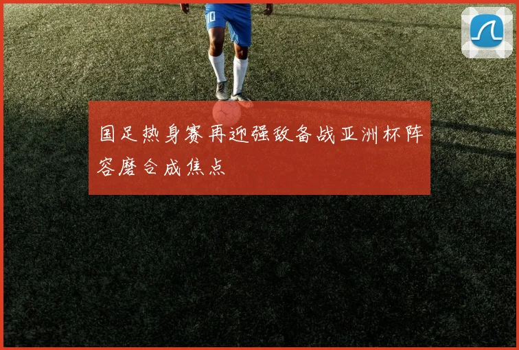 国足热身赛再迎强敌备战亚洲杯阵容磨合成焦点