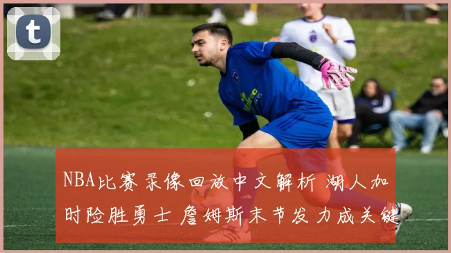 NBA比赛录像回放中文解析 湖人加时险胜勇士 詹姆斯末节发力成关键