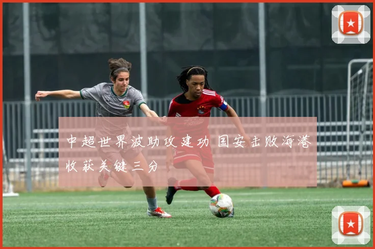 中超世界波助攻建功 国安击败海港收获关键三分