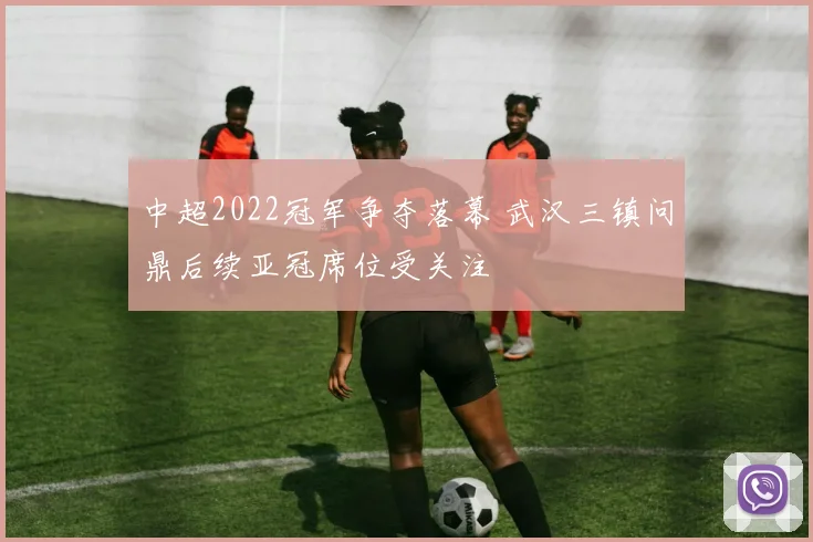 中超2022冠军争夺落幕 武汉三镇问鼎后续亚冠席位受关注