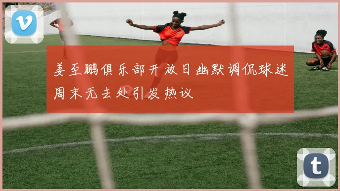 姜至鹏俱乐部开放日幽默调侃球迷周末无去处引发热议