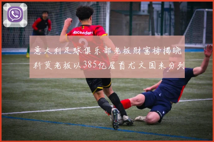 意大利足球俱乐部老板财富榜揭晓科莫老板以385亿居首尤文国米分列第六第七