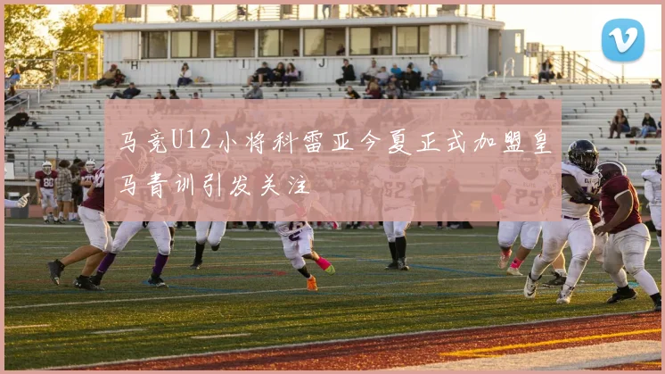 马竞U12小将科雷亚今夏正式加盟皇马青训引发关注
