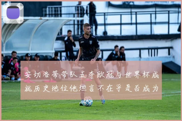 安切洛蒂带队五夺欧冠与世界杯成就历史地位他坦言不在乎是否成为第一人