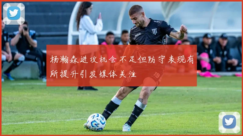 杨瀚森进攻机会不足但防守表现有所提升引发媒体关注
