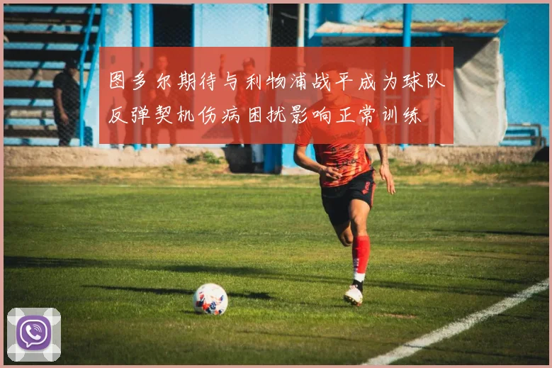 图多尔期待与利物浦战平成为球队反弹契机伤病困扰影响正常训练