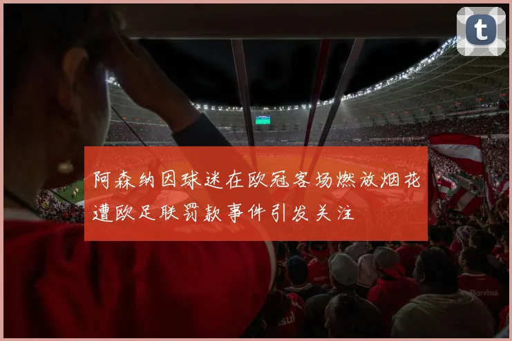 阿森纳因球迷在欧冠客场燃放烟花遭欧足联罚款事件引发关注