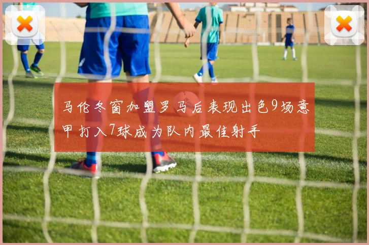 马伦冬窗加盟罗马后表现出色9场意甲打入7球成为队内最佳射手