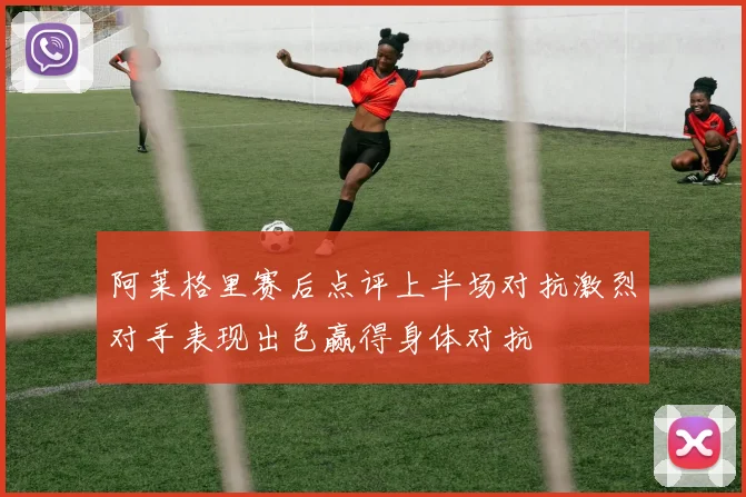 阿莱格里赛后点评上半场对抗激烈对手表现出色赢得身体对抗