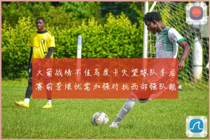 火箭战绩不佳乌度卡失望球队季后赛前景堪忧需加强对抗西部强队能力