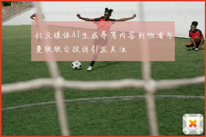 社交媒体AI生成辱骂内容利物浦与曼联联合投诉引发关注