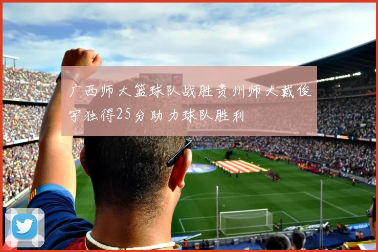 广西师大篮球队战胜贵州师大戴俊宇独得25分助力球队胜利