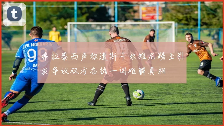 弗拉泰西声称遭斯卡尔维尼踢击引发争议双方各执一词难解真相