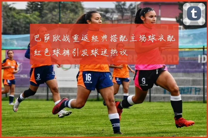 巴萨欧战重返经典搭配主场球衣配红色球裤引发球迷热议