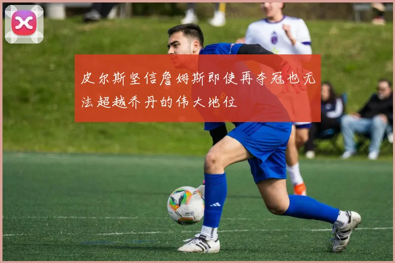 皮尔斯坚信詹姆斯即使再夺冠也无法超越乔丹的伟大地位