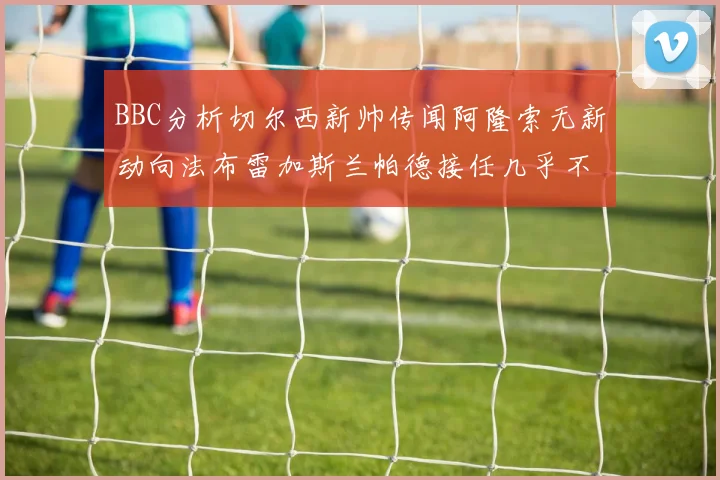 BBC分析切尔西新帅传闻阿隆索无新动向法布雷加斯兰帕德接任几乎不可能