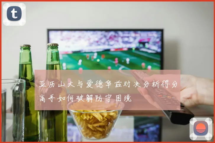 亚历山大与爱德华兹对决分析得分高手如何破解防守困境