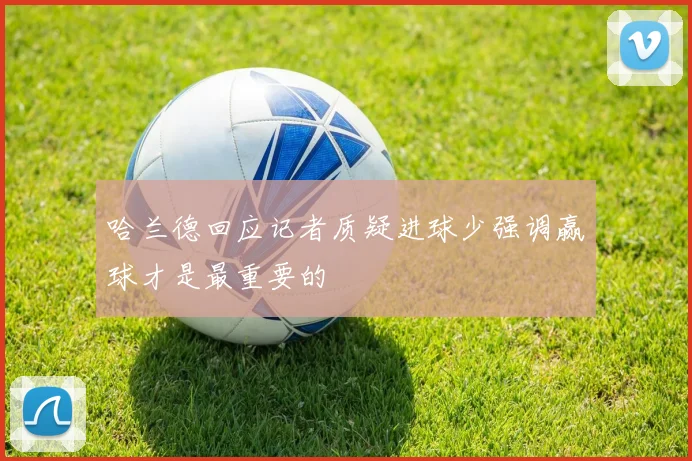 哈兰德回应记者质疑进球少强调赢球才是最重要的