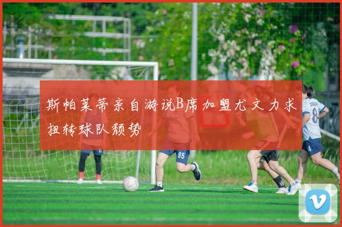 斯帕莱蒂亲自游说B席加盟尤文力求扭转球队颓势