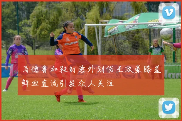 马德鲁加鞋钉意外划伤王政豪膝盖鲜血直流引发众人关注