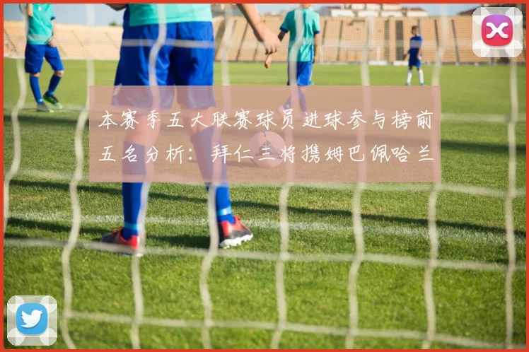 本赛季五大联赛球员进球参与榜前五名分析：拜仁三将携姆巴佩哈兰德争辉
